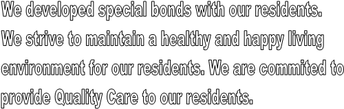 We developed special bonds with our residents.
We strive to maintain a healthy and happy living
environment for our residents. We are commited to 
provide Quality Care to our residents.
