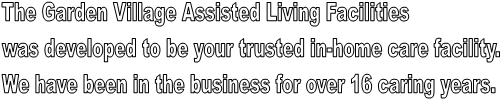 The Garden Village Assisted Living Facilities 
was developed to be your trusted in-home care facility. 
We have been in the business for over 16 caring years. 